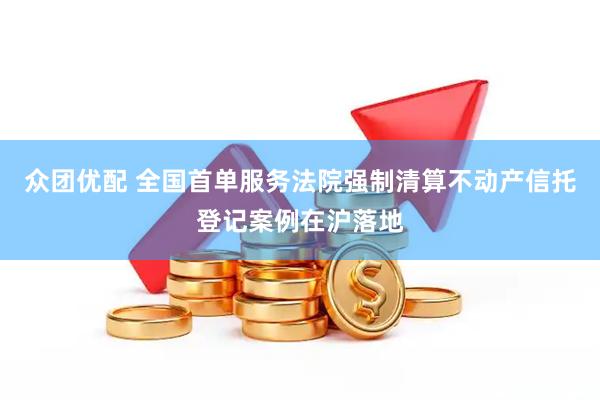 众团优配 全国首单服务法院强制清算不动产信托登记案例在沪落地
