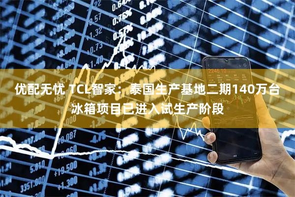 优配无忧 TCL智家：泰国生产基地二期140万台冰箱项目已进入试生产阶段