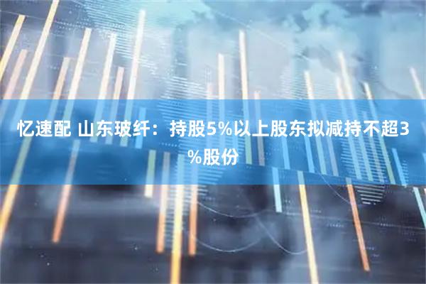 忆速配 山东玻纤：持股5%以上股东拟减持不超3%股份