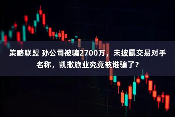 策略联盟 孙公司被骗2700万，未披露交易对手名称，凯撒旅业究竟被谁骗了？