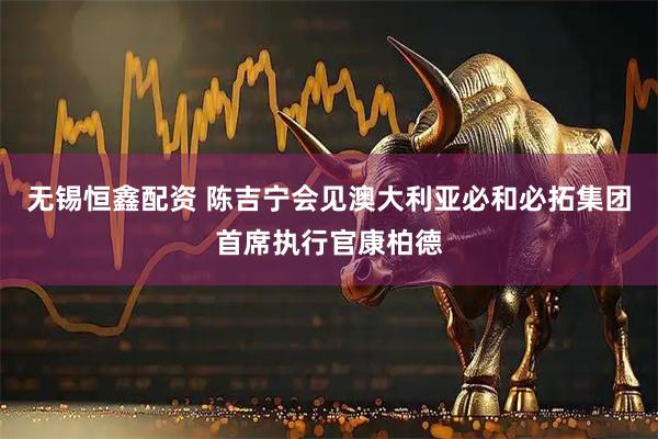 无锡恒鑫配资 陈吉宁会见澳大利亚必和必拓集团首席执行官康柏德