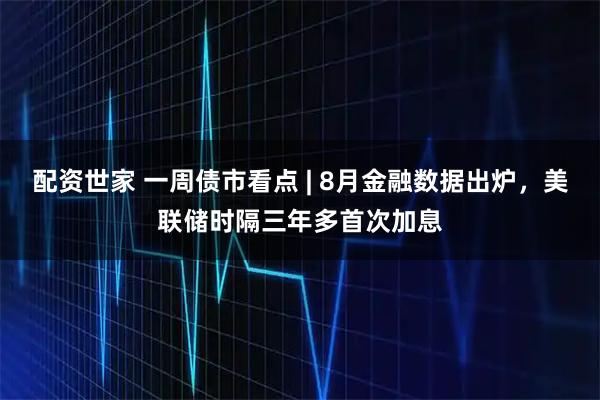 配资世家 一周债市看点 | 8月金融数据出炉，美联储时隔三年多首次加息