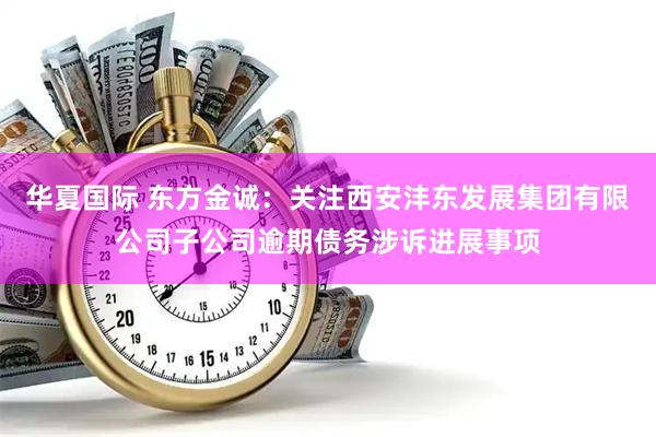 华夏国际 东方金诚：关注西安沣东发展集团有限公司子公司逾期债务涉诉进展事项