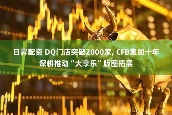 日昇配资 DQ门店突破2000家, CFB集团十年深耕推动“大享乐”版图拓展