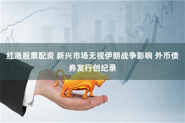 红涨股票配资 新兴市场无视伊朗战争影响 外币债券发行创纪录