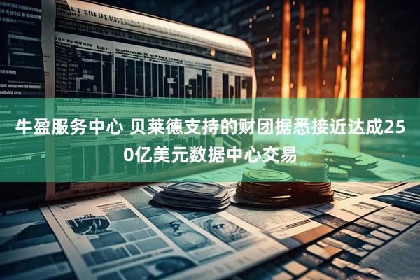牛盈服务中心 贝莱德支持的财团据悉接近达成250亿美元数据中心交易