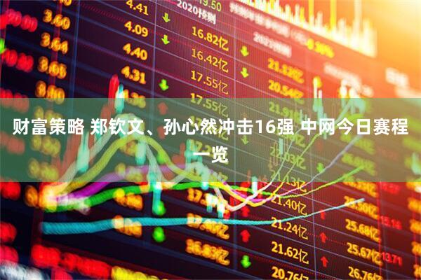 财富策略 郑钦文、孙心然冲击16强 中网今日赛程一览