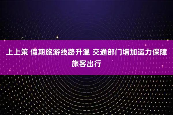 上上策 假期旅游线路升温 交通部门增加运力保障旅客出行