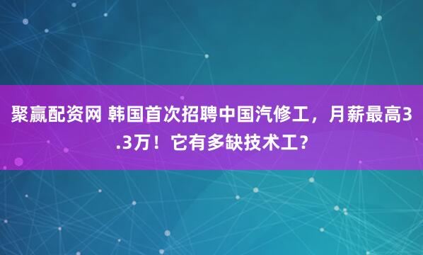聚赢配资网 韩国首次招聘中国汽修工，月薪最高3.3万！它有多缺技术工？