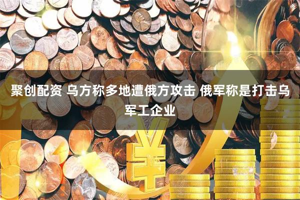 聚创配资 乌方称多地遭俄方攻击 俄军称是打击乌军工企业