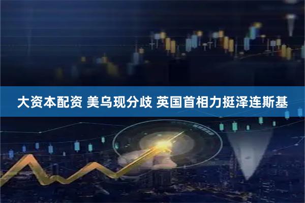 大资本配资 美乌现分歧 英国首相力挺泽连斯基