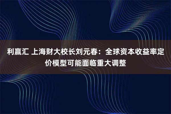 利赢汇 上海财大校长刘元春：全球资本收益率定价模型可能面临重大调整