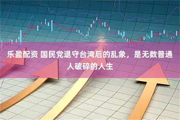 乐盈配资 国民党退守台湾后的乱象，是无数普通人破碎的人生