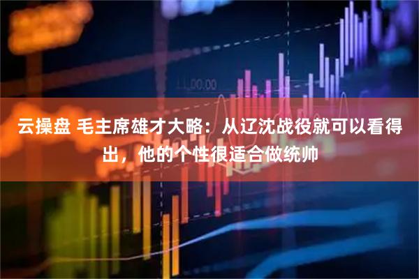 云操盘 毛主席雄才大略：从辽沈战役就可以看得出，他的个性很适合做统帅