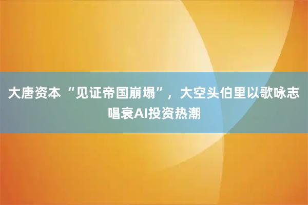 大唐资本 “见证帝国崩塌”,大空头伯里以歌咏志唱衰AI投资热潮