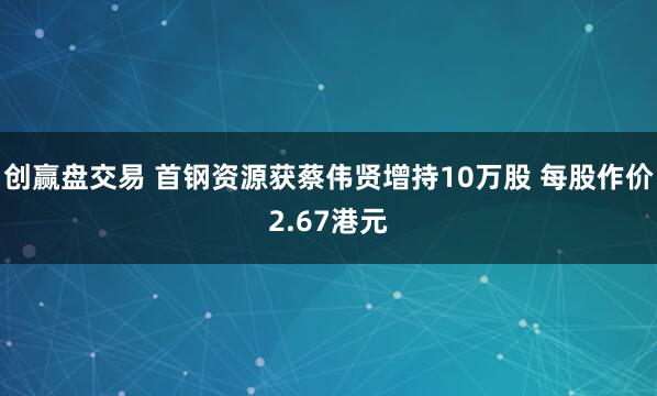 创赢盘交易 首钢资源获蔡伟贤增持10万股 每股作价2.67港元