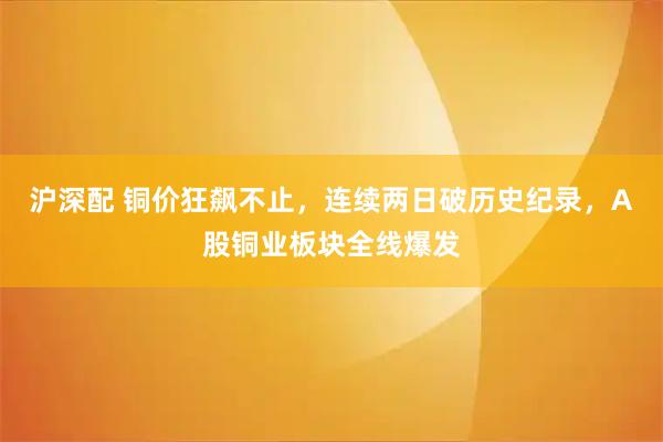 沪深配 铜价狂飙不止，连续两日破历史纪录，A股铜业板块全线爆发