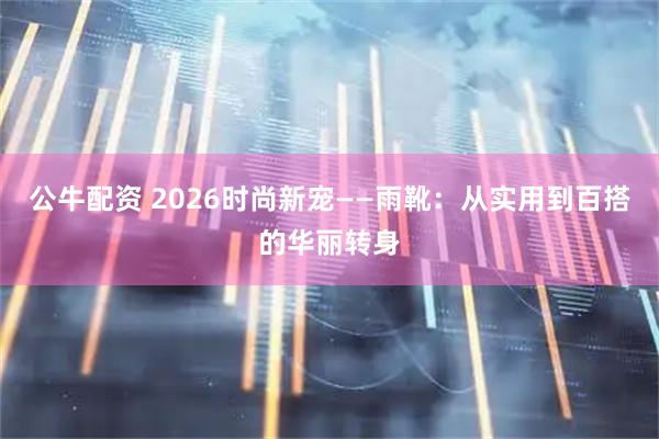 公牛配资 2026时尚新宠——雨靴：从实用到百搭的华丽转身
