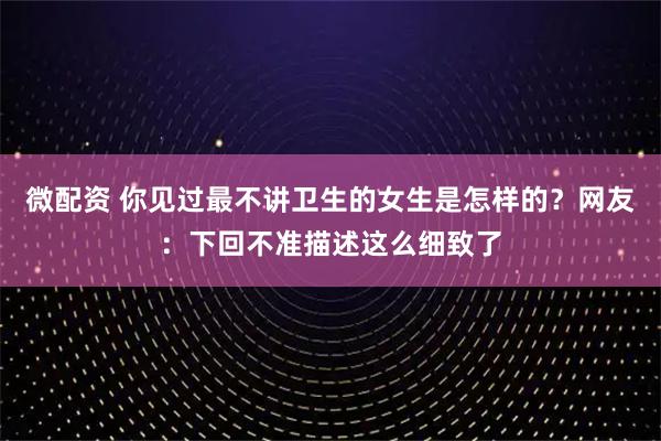 微配资 你见过最不讲卫生的女生是怎样的？网友：下回不准描述这么细致了
