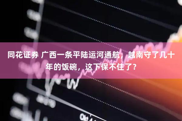 同花证券 广西一条平陆运河通航，越南守了几十年的饭碗，这下保不住了？